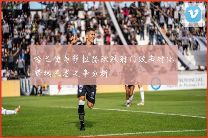哈兰德与萨拉赫欧冠射门效率对比锋线王者之争分析