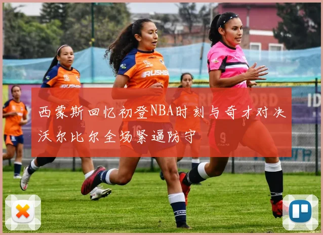 西蒙斯回忆初登NBA时刻与奇才对决沃尔比尔全场紧逼防守