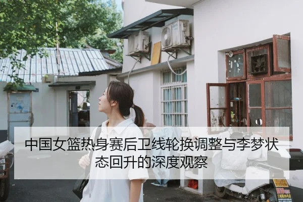 中国女篮热身赛后卫线轮换调整与李梦状态回升的深度观察